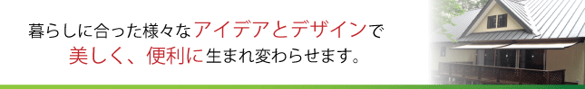 暮らしに合った様々なアイデアとデザインで美しく、便利に生まれ変わらせます。