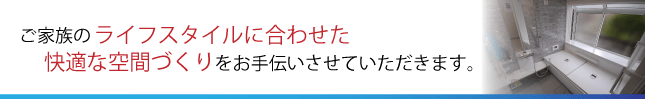 ご家族のライフスタイルに合わせた快適な空間づくりをお手伝いさせていただきます。